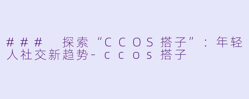 ### 探索“CCOS搭子”：年轻人社交新趋势-ccos搭子
