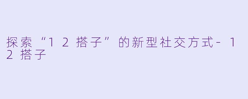 探索“12搭子”的新型社交方式-12搭子