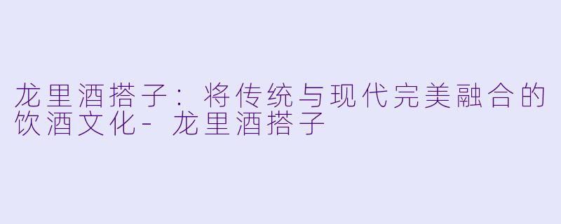 龙里酒搭子：将传统与现代完美融合的饮酒文化-龙里酒搭子