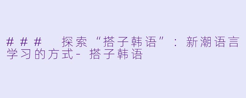 ### 探索“搭子韩语”:新潮语言学习的方式