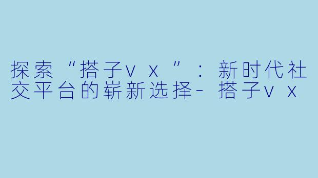 探索“搭子vx”：新时代社交平台的崭新选择-搭子vx
