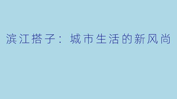 滨江搭子：城市生活的新风尚