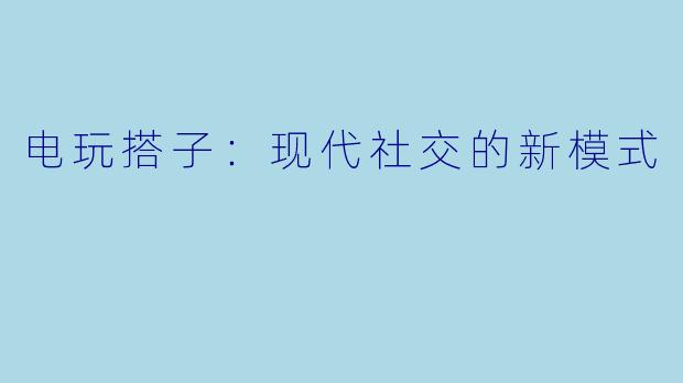电玩搭子：现代社交的新模式