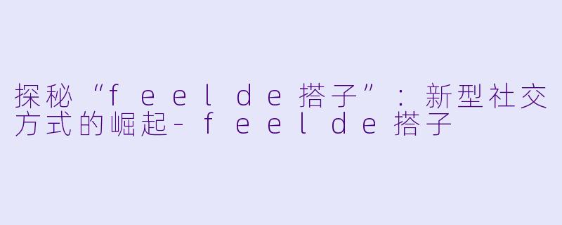 探秘“feelde搭子”：新型社交方式的崛起-feelde搭子