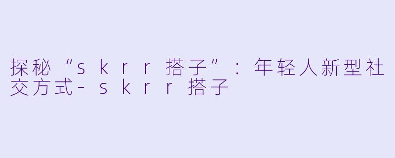 探秘“skrr搭子”:年轻人新型社交方式