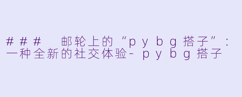 ### 邮轮上的“pybg搭子”：一种全新的社交体验-pybg搭子