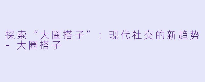 探索“大圈搭子”：现代社交的新趋势-大圈搭子