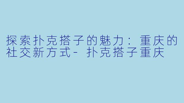 探索扑克搭子的魅力：重庆的社交新方式-扑克搭子重庆