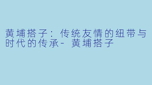 黄埔搭子：传统友情的纽带与时代的传承-黄埔搭子