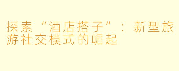 探索“酒店搭子”：新型旅游社交模式的崛起
