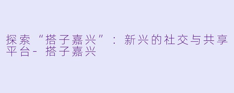 探索“搭子嘉兴”:新兴的社交与共享平台