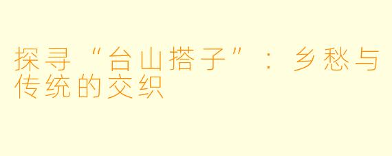 探寻“台山搭子”：乡愁与传统的交织