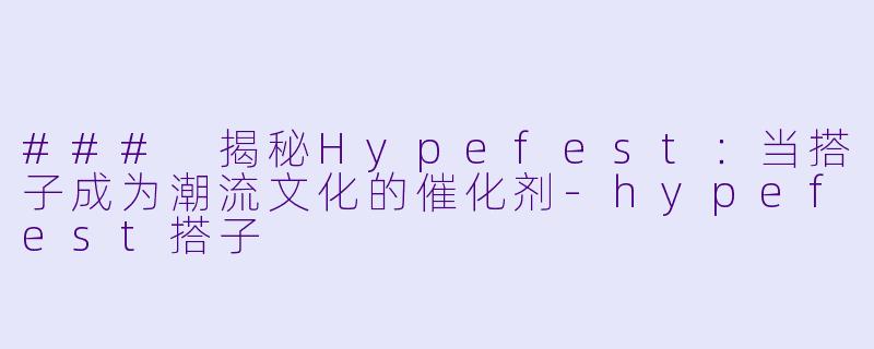 ### 揭秘Hypefest:当搭子成为潮流文化的催化剂