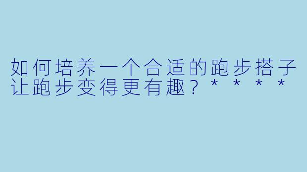 如何培养一个合适的跑步搭子让跑步变得更有趣?****