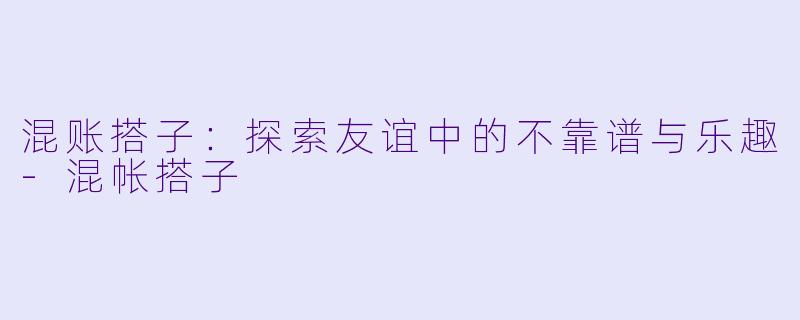 混账搭子：探索友谊中的不靠谱与乐趣-混帐搭子