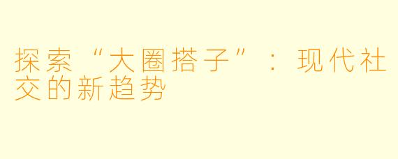 探索“大圈搭子”:现代社交的新趋势