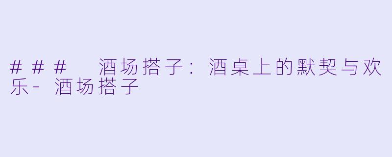### 酒场搭子：酒桌上的默契与欢乐-酒场搭子