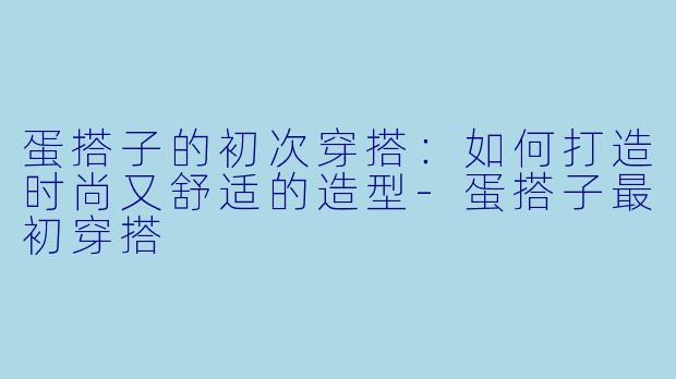 蛋搭子的初次穿搭：如何打造时尚又舒适的造型-蛋搭子最初穿搭