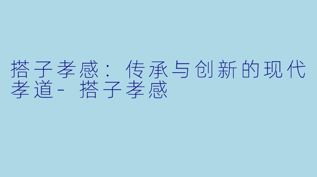 搭子孝感:传承与创新的现代孝道