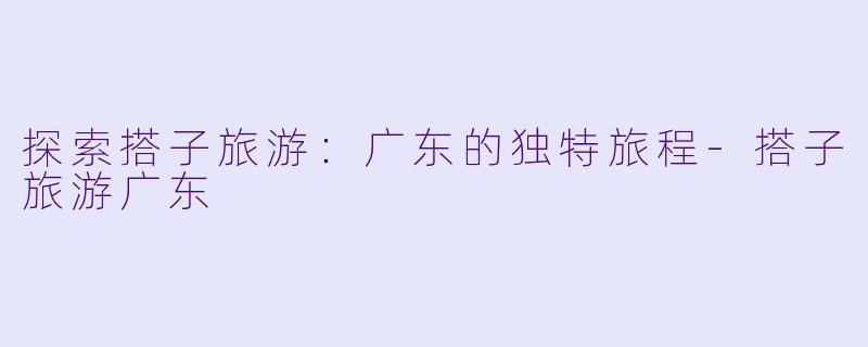 探索搭子旅游：广东的独特旅程-搭子旅游广东