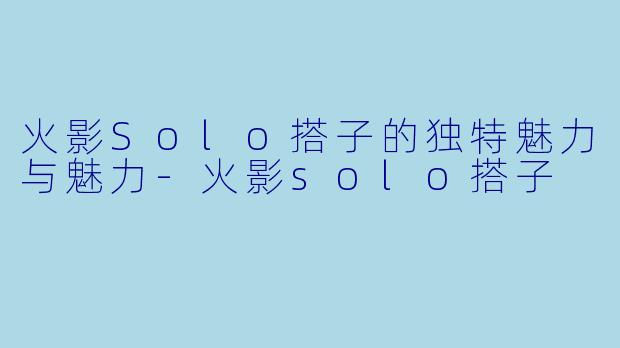 火影Solo搭子的独特魅力与魅力-火影solo搭子