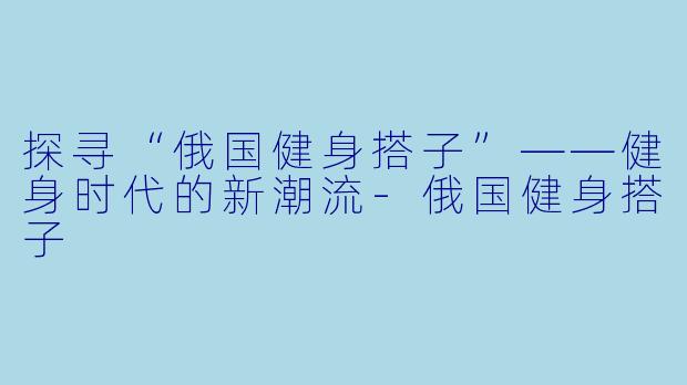 探寻“俄国健身搭子”——健身时代的新潮流-俄国健身搭子