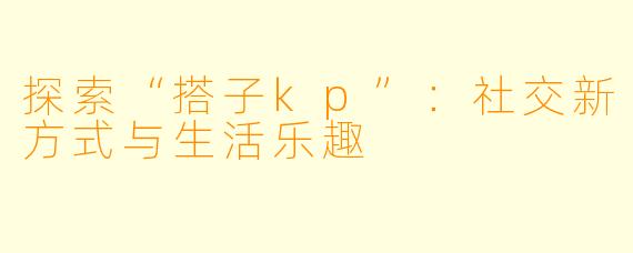 探索“搭子kp”:社交新方式与生活乐趣