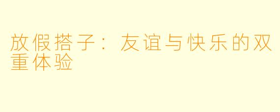 放假搭子：友谊与快乐的双重体验