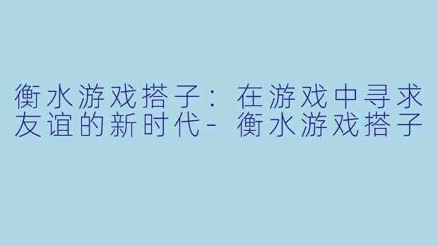 衡水游戏搭子:在游戏中寻求友谊的新时代