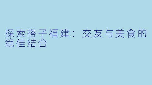 探索搭子福建：交友与美食的绝佳结合