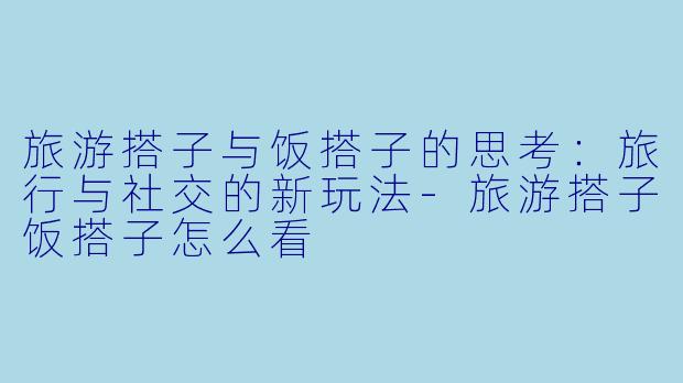 旅游搭子与饭搭子的思考：旅行与社交的新玩法-旅游搭子饭搭子怎么看