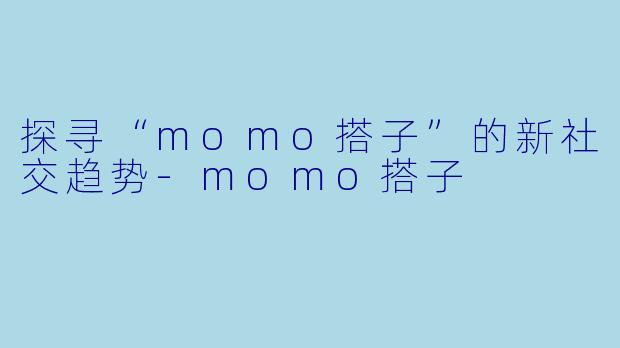 探寻“momo搭子”的新社交趋势-momo搭子