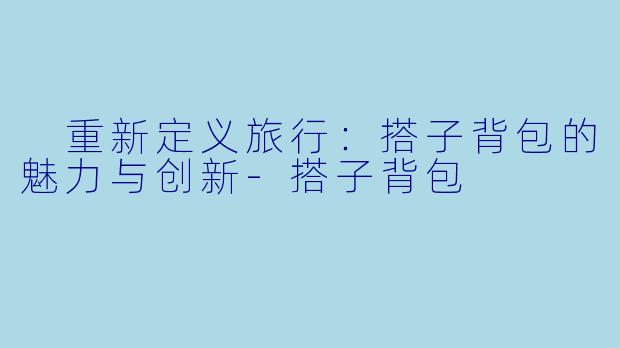  重新定义旅行：搭子背包的魅力与创新-搭子背包