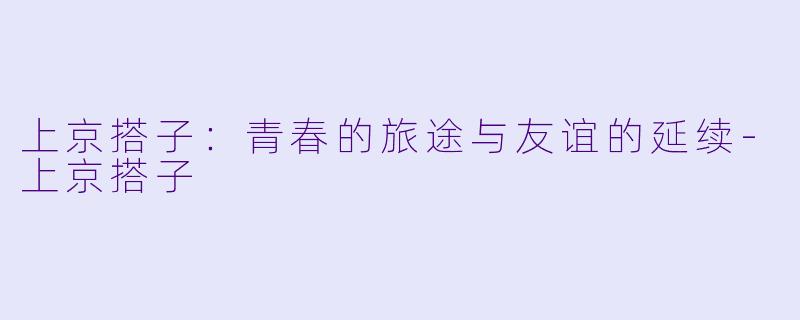 上京搭子：青春的旅途与友谊的延续-上京搭子