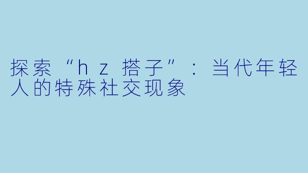 探索“hz搭子”：当代年轻人的特殊社交现象