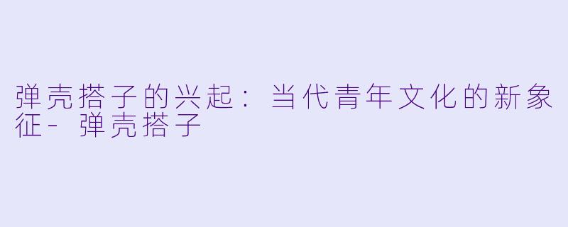 弹壳搭子的兴起：当代青年文化的新象征-弹壳搭子
