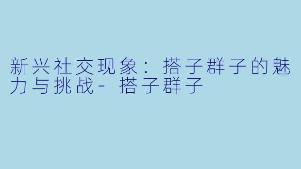 新兴社交现象：搭子群子的魅力与挑战-搭子群子