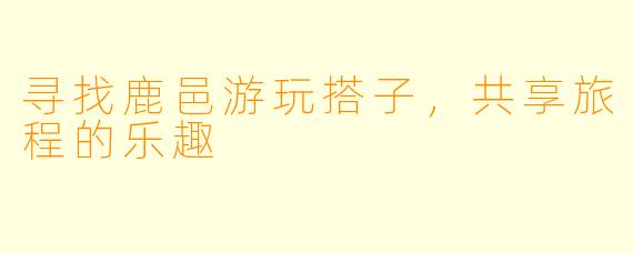寻找鹿邑游玩搭子，共享旅程的乐趣