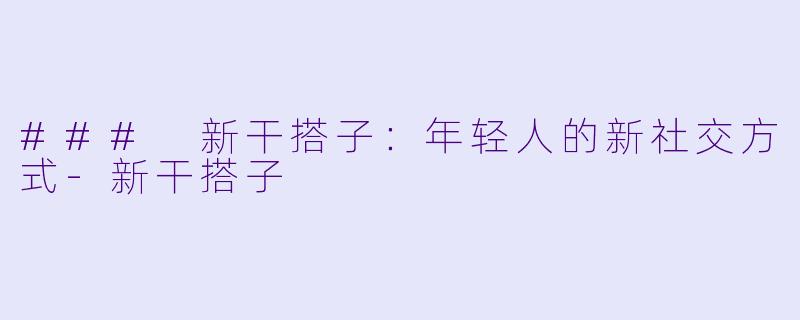 ### 新干搭子：年轻人的新社交方式-新干搭子