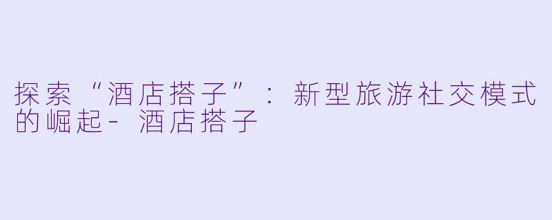 探索“酒店搭子”：新型旅游社交模式的崛起-酒店搭子