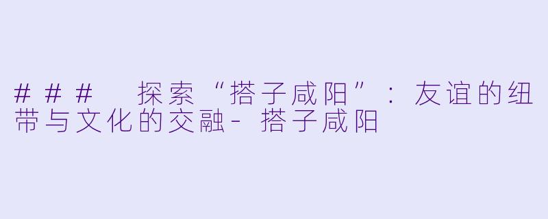 ### 探索“搭子咸阳”：友谊的纽带与文化的交融-搭子咸阳