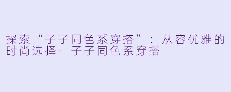 探索“子子同色系穿搭”：从容优雅的时尚选择-子子同色系穿搭