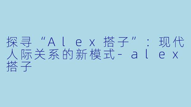 探寻“Alex搭子”:现代人际关系的新模式