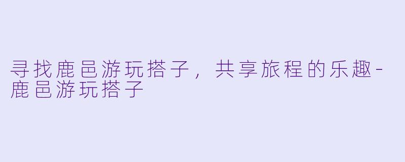 寻找鹿邑游玩搭子，共享旅程的乐趣-鹿邑游玩搭子