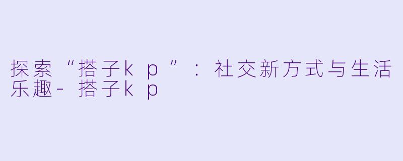 探索“搭子kp”：社交新方式与生活乐趣-搭子kp