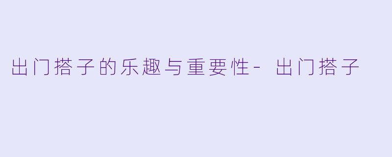 出门搭子的乐趣与重要性-出门搭子