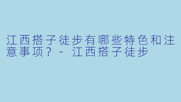 江西搭子徒步有哪些特色和注意事项?