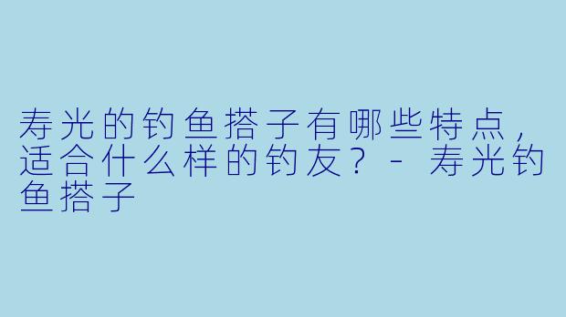 寿光的钓鱼搭子有哪些特点，适合什么样的钓友？