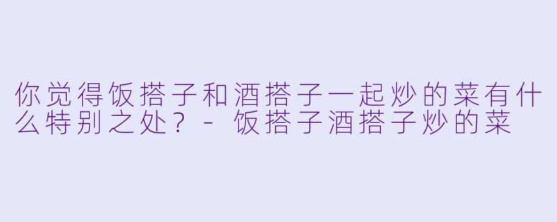 你觉得饭搭子和酒搭子一起炒的菜有什么特别之处?