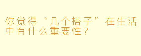 你觉得“几个搭子”在生活中有什么重要性？